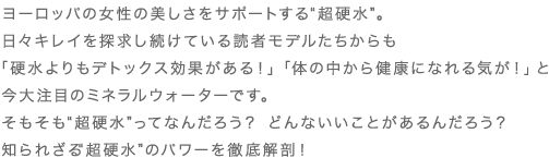 ヨーロッパの女性の美しさをサポートする“超硬水”。日々キレイを探求し続けている読者モデルたちからも「硬水よりもデトックス効果がある！」「体の中から健康になれる気が！」と今大注目のミネラルウォーターです。そもそも“超硬水”ってなんだろう？ どんないいことがあるんだろう？知られざる“超硬水”のパワーを徹底解剖！