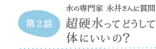 第2話 水の専門家 永井さんに質問 超硬水ってどうして体にいいの？