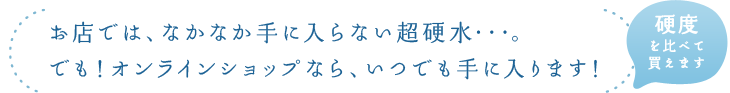 お店では、なかなか手に入らない超硬水・・・。でも！オンラインショップなら、いつでも手に入ります！硬度を比べて買えます