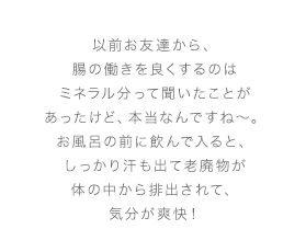 以前お友達から、腸の働きを良くするのはミネラル分って聞いたことがあったけど、本当なんですね～。お風呂の前に飲んで入ると、しっかり汗も出て老廃物が体の中から排出されて、気分が爽快！