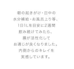朝の起きがけ・日中の水分補給・お風呂上り等、1日1Lを目安に2週間飲み続けてみたら、腸が活性化してお通じが良くなりました。内側からのキレイを実感しています。