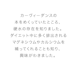 カーヴィーダンスの本をめくっていたところ、硬水の存在を知りました。ダイエット中に多く排出されるマグネシウムやカルシウムを補ってくれることも知り、興味がわきました。