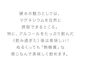 硬水の魅力としては、マグネシウムを自然に摂取できるところ。特に、アルコールをたっぷり飲んだ（飲み過ぎた）後は美味しい！ぬるくっても「無機質」な感じなんで美味しく飲めます。