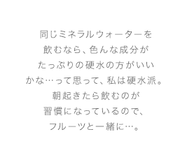 同じミネラルウォーターを飲むなら、色んな成分がたっぷりの硬水の方がいいかな…って思って、私は硬水派。朝起きたら飲むのが習慣になっているので、フルーツと一緒に…。