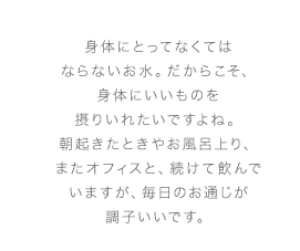 身体にとってなくてはならないお水。だからこそ、身体にいいものを摂りいれたいですよね。朝起きたときやお風呂上り、またオフィスと、続けて飲んでいますが、毎日のお通じが調子いいです。