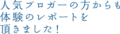 人気ブロガーの方からも体験のレポートを 頂きました！