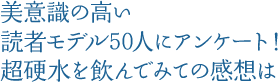 美意識の高い読者モデル50人にアンケート！超硬水を飲んでみての感想は