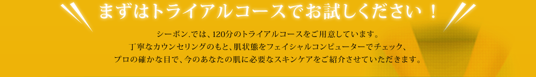 �܂��̓g���C�A���R�[�X�ł��������������I �V�[�{��.�ł́A120���̃g���C�A���R�[�X�����p�ӂ��Ă��܂��B ���J�ȃJ�E���Z�����O�̂��ƁA����Ԃ��t�F�C�V�����R���s���[�^�[�Ń`�F�b�N�A�v���̊m���ȖڂŁA���̂��Ȃ��̔��ɕK�v�ȃX�L���P�A�����Љ���Ă��������܂��B