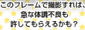 このフレームで撮影すれば、急な体調不良も許してもらえるかも？