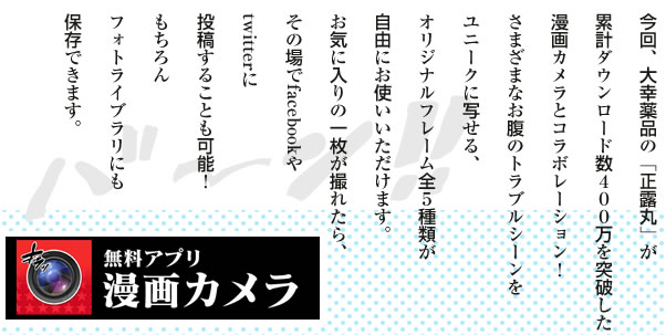 今回、大幸薬品の「正露丸」が累計ダウンロード数400万を突破した漫画カメラとコラボレーション！さまざまなお腹のトラブルシーンをユニークに写せる、オリジナルフレーム全5種類が自由にお使いいただけます。お気に入りの一枚が撮れたら、その場でfacebookやtwitterに投稿することも可能！もちろんフォトライブラリにも保存できます。